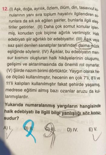 12. (1) Aşk, doğa, ayrılık, özlem, ölüm, din, tasavvuf ko-
nularının yanı sıra toplum hayatını ilgilendiren so-
runlara da sık sık eğilen şairler, bunlarla ilgili eleş-
tiriler getirirler. (II) Daha çok somut konular işlen-
miş, konudan çok biçime ağırlık 