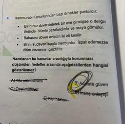 4.
Hammurabi Kanunlarından bazı örnekler şunlardır:
Bir hırsız duvar delerek bir eve girmişse o deliğin
önünde ölümle cezalandırılır ve oraya gömülür.
Babasını döven evladın iki eli kesilir.
●
Dön
Birini suçlayan ispata mecburdur. Ispat edemezse
ölüm cezasına çarptırılır.
Hazırlanan bu kanunlar aracılığıyla korunması
düşünülen hedefler arasında aşağıdakilerden hangisi
gösterilemez?
A) Aile müessesesi
C) Özel mülkiyet
E) Kişi hakları
B) Adalete güven
Inang-anlayış