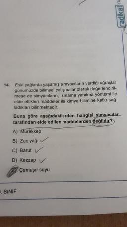 14.
Eski çağlarda yaşamış simyacıların verdiği uğraşlar
günümüzde bilimsel çalışmalar olarak değerlendiril-
mese de simyacıların, sınama yanılma yöntemi ile
elde ettikleri maddeler ile kimya bilimine katkı sağ-
ladıkları bilinmektedir.
Buna göre aşağıdakilerden hangisi simyacılar
tarafından elde edilen maddelerden değildir?
A) Mürekkep
B) Zaç yağı
C) Barut
D) Kezzap V
radikal YA
3. SINIF
Çamaşır suyu