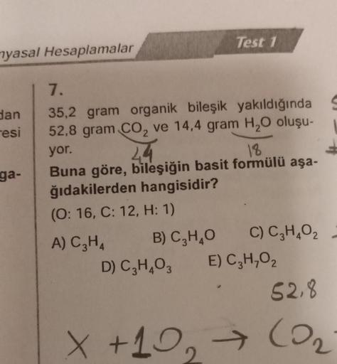 yasal Hesaplamalar
dan
resi
ga-
Test 1
7.
35,2 gram organik bileşik yakıldığında S
52,8 gram CO₂ ve 14,4 gram H₂O oluşu-
yor.
4.4
18
Buna göre, bileşiğin basit formülü aşa-
ğıdakilerden hangisidir?
(O: 16, C: 12, H: 1)
A) C₂H4
C) C₂H4O₂
B) C₂H4O
D) C₂H4O3