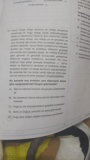 C) Kişisel görüşlere
E) Benzetmeye
arşılaştırmaya
19. Yavuz Turgul, Gölge Oyunu'nu da varlığın sorgulanışı
anlamında bir Doğu masalı olarak nitelendirmektedir.
Abidin ve Mahmut'un hayatına giren Kumru'nun gizemli
güçlere sahip olması, kim olduğu ya da gerç