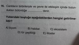 16. Canlıların birbirleriyle ve çevre ile etkileşim içinde bulun-
dukları bütünlüğe.......... ....... denir.
Yukarıdaki boşluğa aşağıdakilerden hangisi getirilme-
lidir?
A) biyom
B) habitat
D) tür çeşitliliği
C) ekosistem
E) litosfer