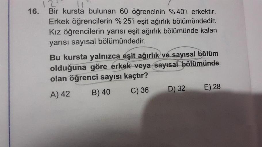 12
16. Bir kursta bulunan 60 öğrencinin %40'ı erkektir.
Erkek öğrencilerin %25'i eşit ağırlık bölümündedir.
Kız öğrencilerin yarısı eşit ağırlık bölümünde kalan
yarısı sayısal bölümündedir.
Bu kursta yalnızca eşit ağırlık ve sayısal bölüm
olduğuna göre erk