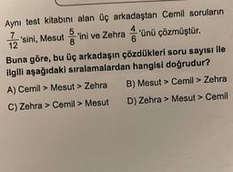 Aynı test kitabını alan üç arkadaştan Cemil soruların
2'sini, Mesut'ini ve Zehra'ünü çözmüştür.
Buna göre, bu üç arkadaşın çözdükleri soru sayısı ile
ilgili aşağıdaki sıralamalardan hangisi doğrudur?
A) Cemil > Mesut > Zehra
C) Zehra > Cemil > Mesut
B) Mesut > Cemil > Zehra
D) Zehra > Mesut > Cemil