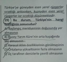 Türkiye'ye güneyden esen yerel rüzgarlar
sıcaklığı arttırırken, kuzeyden esen yerel
rüzgarlar ise sıcaklığı düşürmektedir.
19) Bu durum, Türkiye'nin hangi
özelliğinin sonucudur?
F
A Başlangıc meridyeninin doğusunda yer
RESTA
almasının
B) Kuzey Yarım Küre'nin orta kuşağında
yer almasının...m
Karasal iklim özelliklerinin görülmesinin
Dy Ortalama yükseltisinin fazla olmasının
Üç tarafının denizlerle çevrili olmasının
DE