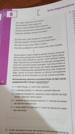 TECT
24
TEST
8
1.
1.
[
Ünite Değerlendirme
Gün doğar rüzgâr eser bulut dolanır
Rahmet şarkısı söyler yağmurlar
Alnınız en soylu isyandır demir külçelere
Gürültü susar ses donar sevgi tohumu patlar
Sessiz bir bombadır konuşur derinlerde.
Ey bizim sabır yüklü toprağımızın kutsal ağacı
Sen bize hayatsın umutsun mezarlar kadar derin
Bizi tutan bir şey varsa dirilten o sensin
Üzerinde uyuduğumuz yavru kuşların tüy renkli sıcaklığı.
II.
Güneş sistemi, bugün bildiğimiz şekliyle Güneş'in etrafında
dönen sekiz gezegenden oluşan bu istikrarlı hâline gelme-
den önce daha tehlikeli bir yermiş. Fakat tehlikeler bitmiş
değil. Otoyolda ters yönde giden bir araba gibi; gezegenlere
göre farklı yönlerde dolaşan göktaşları, kuyrukluyıldızlar ve
küçük gezegenler hâlâ mevcut. Bu küçük gezegenlerden
bazıları medeniyeti silip süpürebilirse de bu, pek muhtemel
değil. Çünkü en büyük nesneler ya istikrarlı yörüngelerde
geziyorlar ya imha edilmişler ya da çok uzaklara gitmişler.
Numaralanmış metinlerin karşılaştırılması ile ilgili olarak
aşağıdakilerden hangisi söylenemez?
A) I. metin duygu, II. metin bilgi odaklıdır.
B) I. metinde öznellik, II. metinde nesnellik hâkimdir.
C) I. metinde hissettirme, sezdirme; ikinci metinde ise bilgi
verme, haberdar etme esastır.
D) I. metinde dil göndergesel işlevde, II. metinde ise sanat-
sal işlevde kullanılmıştır.
E) I. metin edebî bir metinden, II. metin ise öğretici bir metin-
den alınmıştır.
3. Tü
Ça
ins
sa
2. (1) Dil, konuşma ve yazı dili olarak bir ülke sınırları içinde iki
farklı boyutta değerlendirilir (1) Ko
b
A
le
t