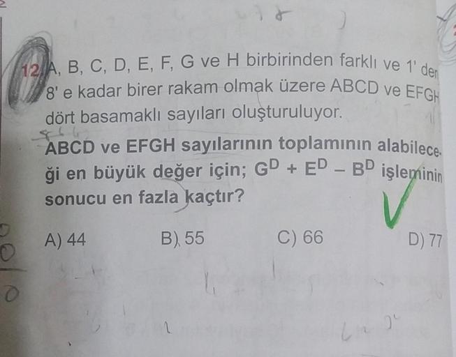 O
12 A, B, C, D, E, F, G ve H birbirinden farklı ve 1' den
8'e kadar birer rakam olmak üzere ABCD ve EFGH
dört basamaklı sayıları oluşturuluyor.
$66
ABCD ve EFGH sayılarının toplamının alabilece.
ği en büyük değer için; GD + ED - BD işleminin
sonucu en faz