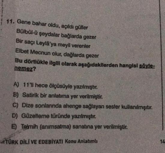 11. Gene bahar oldu, açıldı güller
Bülbül-ü şeydalar bağlarda gezer
Bir saçı Leylâ'ya meyil verenler
Elbet Mecnun olur, dağlarda gezer
Bu dörtlükle ilgili olarak aşağıdakilerden hangisi söyle:
nemez?
A) 11'li hece ölçüsüyle yazılmıştır.
B) Satirik bir anla