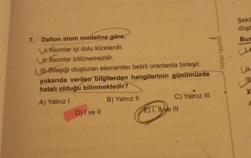 7. Dalton atom modeline göre,
Atomlar içi dolu kürelerdir.
UK. Atomlar bölünemezler.
II Bileşiği oluşturan elementler belirli oranlarda birleşir.
yukarıda verilen bilgilerden hangilerinin günümüzde
hatalı olduğu bilinmektedir?
A) Yalnız I
B) Yalnız II
D) I