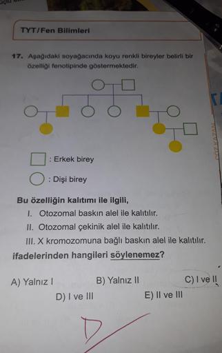 TYT/Fen Bilimleri
17. Aşağıdaki soyağacında koyu renkli bireyler belirli bir
özelliği fenotipinde göstermektedir.
O
O
O
: Erkek birey
: Dişi birey
A) Yalnız I
Bu özelliğin kalıtımı ile ilgili,
I. Otozomal baskın alel ile kalıtılır.
II. Otozomal çekinik ale