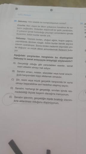 B
TYT/ Türkçe
B
30. Debussy: Kim bilebilir bir kompozisyonun sırrını?
Croche: Ben olsam bir Mısır çobanının kavalının iki no-
tasını yeğlerdim. Onlardan düşünceli bir şarkı yaratırdım.
O çobanın içinde bulunduğu peyzajın armonilerini içimde
duyardım, bütün