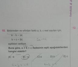 10. Birbirinden
ve sıfırdan farklı a, b, c reel sayıları için,
a = b = |a|
b+c= |b|
eşitlikleri veriliyor.
Buna göre, a + b + c ifadesinin eşiti aşağıdakilerden
hangisi olabilir?
A)-b
B)-a
6-12-a
Sa-49
C) a
D) b
9-5 =9
E) C
karekök & d.
12.