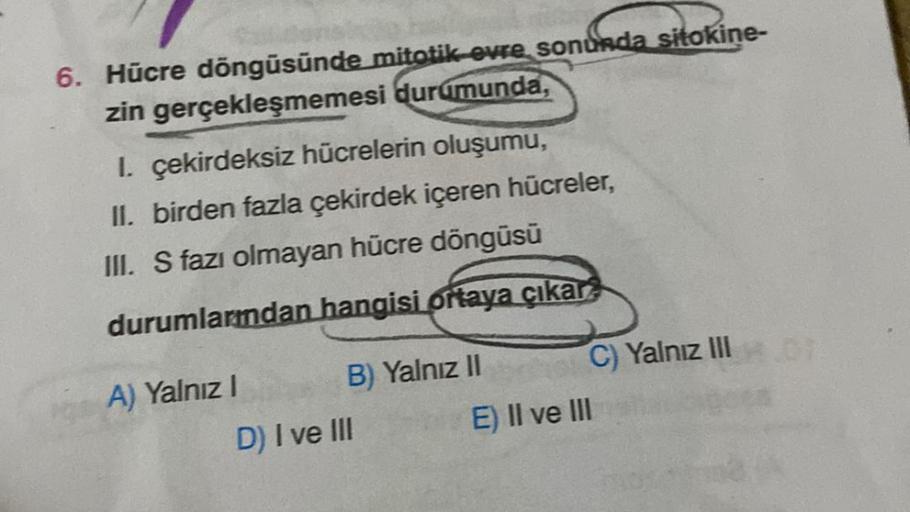 6. Hücre döngüsünde mitotik evre sonunda sitokine-
zin gerçekleşmemesi durumunda,
I. çekirdeksiz hücrelerin oluşumu,
II. birden fazla çekirdek içeren hücreler,
III. S fazı olmayan hücre döngüsü
durumlardan hangisi ortaya çıkar
A) Yalnız I
B) Yalnız II
D) I