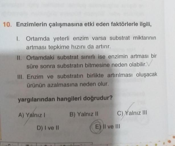 10. Enzimlerin çalışmasına etki eden faktörlerle ilgili,
1. Ortamda yeterli enzim varsa substrat miktarının
artması tepkime hızını da artırır.
II. Ortamdaki substrat sınırlı ise enzimin artması bir
süre sonra substratın bitmesine neden olabilir.
III. Enzim