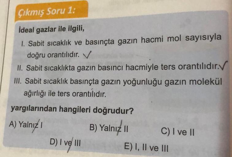 Çıkmış Soru 1:
Ideal gazlar ile ilgili,
1. Sabit sıcaklık ve basınçta gazın hacmi mol sayısıyla
doğru orantılıdır. V
II. Sabit sıcaklıkta gazın basıncı hacmiyle ters orantılıdır.✓
III. Sabit sıcaklık basınçta gazın yoğunluğu gazın molekül
ağırlığı ile ters