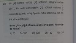 23. Bir çiğ köfteci sattığı çiğ köftenin kilogramından
90 TL kâr elde etmektedir. Çiğ köfteci maliyeti
oranında azaltıp satış fiyatını %50 arttırırsa 195 TL
kâr elde edebiliyor.
3
Buna göre, çiğ köftecinin başlangıçtaki kârı yüz-
de kaçtır?
A) 50 B) 100 C) 120 D) 130 E) 125