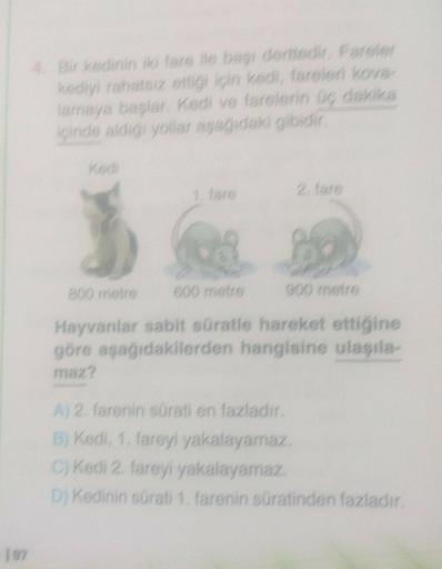 4. Bir kedinin iki fare ile başı derttedir. Fareler
kediyi rahatsız ettiği için kedi, fareleri kova-
lamaya başlar. Kedi ve farelerin üç dakika
içinde aldığı yollar aşağıdaki gibidir.
800 metre
1. fare
600 metre
900 metre
Hayvanlar sabit süratle hareket et