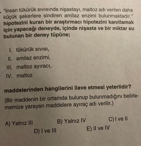 "İnsan tükürük sıvısında nişastayı, maltoz adı verilen daha
küçük şekerlere sindiren amilaz enzimi bulunmaktadır."
hipotezini kuran bir araştırmacı hipotezini kanıtlamak
için yapacağı deneyde, içinde nişasta ve bir miktar su
bulunan bir deney tüpüne;
1. tü