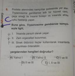 1
1
Kafa Dengi
5. Protista alemindeki kamçılılar şubesinde yer alan
Trypanosoma gambiense adlı bir hücreli canlı,
çeçe sineği ile insana bulaşır ve insanda afrika
uyku hastalığı yapar.
C
Buna göre, Trypanosoma gambiense kamçılı-
sıyla ilgili,
+ İnsanda parazit olarak yaşar.
I.
+ II. Zarlı organelleri bulunmaz.
+ III. Sinek öldürücü ilaçlar kullanılarak insanlarda
yayılması önlenebilir.
yargılarından hangileri doğrudur?
A) Yalnız I
B) Yalnız II
D) II ve III
CI ve III
E) I, II ve III