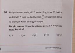 9
16. Bir işin tamamını A işçisi 2,5 saatte, B işçisi ise 75 dakika-
m
da bitiriyor. A işçisi işe başlayıp işin sini yaptıktan sonra
n
işi bırakıyor. Kalan işi B işçisi bitiriyor.
Bu işin tamamı 1,5 saatte bittiğine göre, m + n toplamı
en az kaç olur?
A) 3
B) 6
C) 9
D) 10
E) 12
Diğer sayfaya geçiniz.