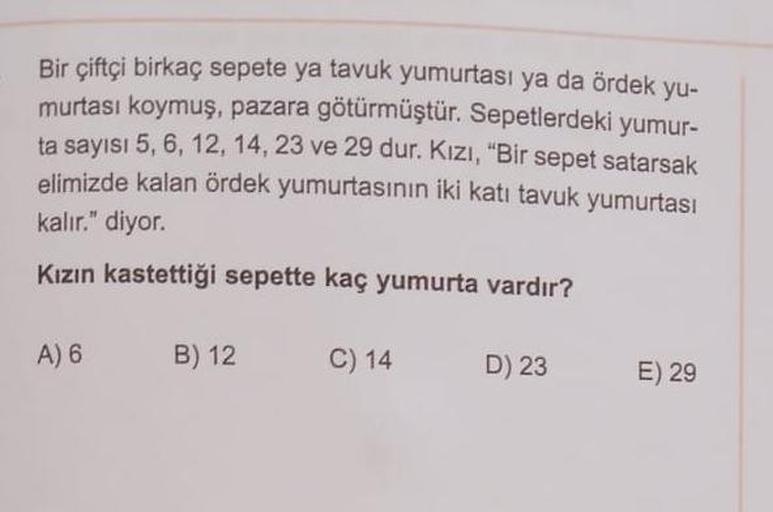 Bir çiftçi birkaç sepete ya tavuk yumurtası ya da ördek yu-
murtası koymuş, pazara götürmüştür. Sepetlerdeki yumur-
ta sayısı 5, 6, 12, 14, 23 ve 29 dur. Kızı, "Bir sepet satarsak
elimizde kalan ördek yumurtasının iki katı tavuk yumurtası
kalır." diyor.
Kı