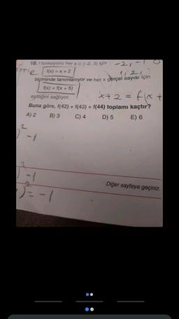 18.1 fonksiyonu her x E [-2, 3) için
-21-1
f(x) = x + 2
11213
biçiminde tanımlanıyor ve her x gerçel sayısı için
f(x) = f(x + 5)
sitle
eşitliğini sağlıyor.
x72=
fix.
Buna göre, f(42) + f(43) + f(44) toplamı kaçtır?
A) 2
B) 3
C) 4
D) 5
E) 6
0 -1
√√=-1
:
Diğer sayfaya geçiniz.