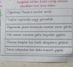 m.
Aşağıdaki birden fazla varlığı anlatan
sözcükleri kutu içine alalım.
Öğretmen Hasan'a sorular sordu.
Yaşlılar toplumda saygı görmelidir.
Depremde yıkılan binalarda insanlar zarar gördü.
Her zaman mevsime göre meyveler yiyelim.
Okunan kitaplar bizi farklı dünyalara götürür.
Sanat çalışmaları bizi daha başarılı yapar.