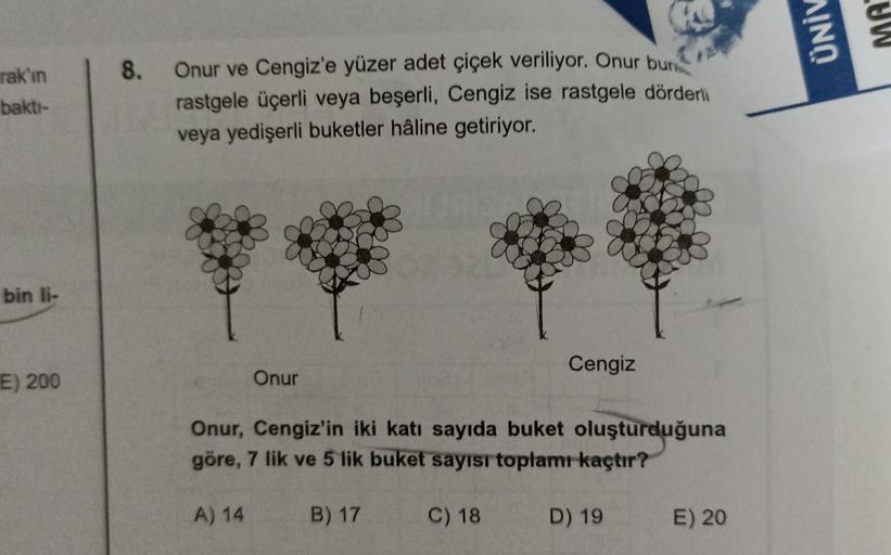 rak'ın
baktı-
bin li-
E) 200
8.
Onur ve Cengiz'e yüzer adet çiçek veriliyor. Onur bun
rastgele üçerli veya beşerli, Cengiz ise rastgele dörderli
veya yedişerli buketler hâline getiriyor.
Onur
Cengiz
Onur, Cengiz'in iki katı sayıda buket oluşturduğuna
göre,