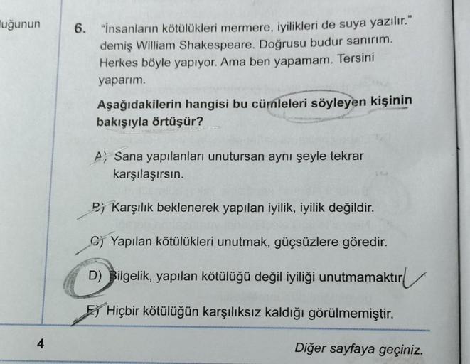 luğunun
4
6. "İnsanların kötülükleri mermere, iyilikleri de suya yazılır."
demiş William Shakespeare. Doğrusu budur sanırım.
Herkes böyle yapıyor. Ama ben yapamam. Tersini
yaparım.
Aşağıdakilerin hangisi bu cümleleri söyleyen kişinin
bakışıyla örtüşür?
A S