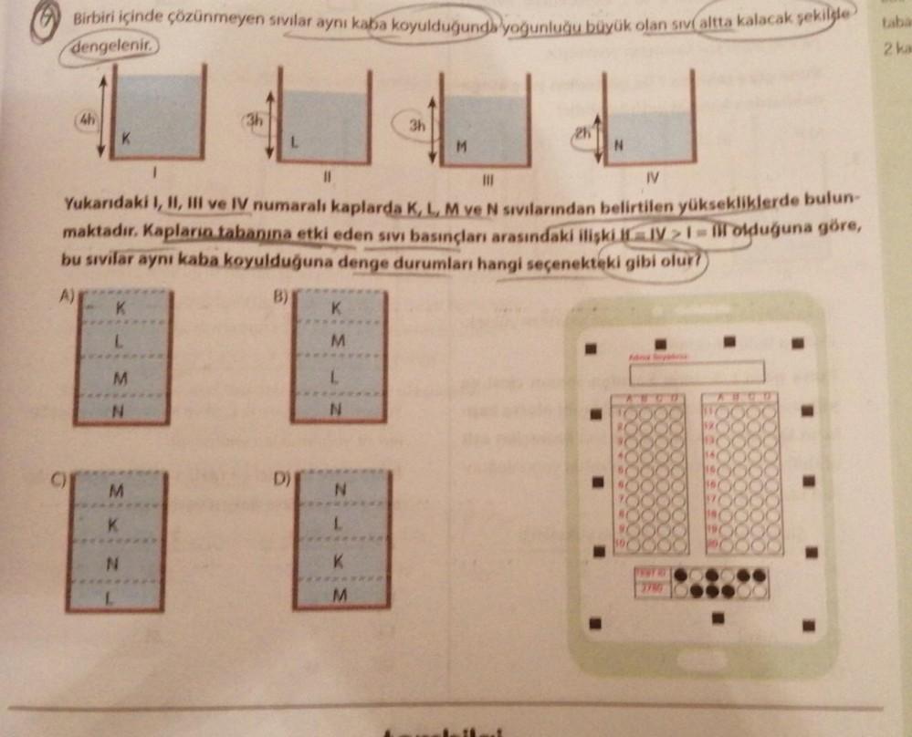 Birbiri içinde çözünmeyen sıvılar aynı kaba koyulduğunda yoğunluğu büyük olan sıv altta kalacak şekilde
dengelenir.
C)
4h
K
M
N
M
N
(3h
L
1
|||
IV
Yukarıdaki I, II, III ve IV numaralı kaplarda K, L, M ve N sivilarından belirtilen yüksekliklerde bulun-
makt