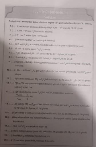 1. Ünite Değerlendirme
Soruları
A. Aşağıdaki ifadelerden doğru olanların başına "D", yanlış olanların başına "Y" yazınız.
1. (.....) 1 tane karbon atomunun kütlesi yaklaşık 1,99 1023 gramdir. (C: 12 g/mol)
2. (...) 1,204 1023 tane H₂O molekülü 2 moldür.
3.