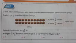 Soru 6
5A sınıfı Matematik Öğretmeni Hatice Hanım öğrencilerine kesirlerde toplama işlemini cevizlerle öğretiyor.
Örneğin; + toplamı için 20 ceviz kullanıyor.
20 tane
B) 12
1
20 cevizin = 5 ceviz
4
12
20 cevizin
15
9
Toplamda 20 cevizin 9'u yani 'dir.
5
20
Buna göre +toplamını anlatmak için en az kaç tane cevize ihtiyacı vardır?
A) 7
C) 15
= 4 ceviz
D) 24
Toplam 9 ceviz