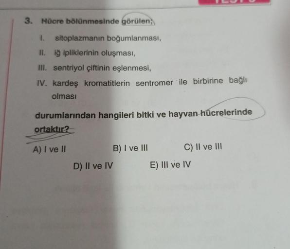 3. Hücre bölünmesinde görülen,
1. sitoplazmanın boğumlanması,
II. iğ ipliklerinin oluşması,
III. sentriyol çiftinin eşlenmesi,
IV. kardeş kromatitlerin sentromer ile birbirine bağlı
olması
durumlarından hangileri bitki ve hayvan hücrelerinde
ortaktır?
A) I