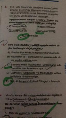 7.
5.
Dört Halife Dönemi'nde Islamiyet'le tanışan Türkler,
Emeviler Dönemi'nde Müslüman Araplarla kanlı sa-
vaşlara girişmişlerdir. Ancak Abbasilerle beraber iliş-
kiler olumlu yönde gelişmeye başlamıştır.
Aşağıdakilerden hangisi Araplarla Türkler ara-
sında dostane ilişkilerin başlangıcı olmuştur?
B) Hendek Savaşı
D) Pasinler Savaşı
A) Puvatya Savaşı
C) Mekke'nin Fethi
E) Ialas Savaşı
Türk-İslam devletleriyle ilgill aşağıda verilen bil-
gilerden hangisi doğru değildir?
A) Karahanlılar ikili devlet teşkilatını benimsemiştir.
B) Gazneliler ve Tolunoğulları'nın yıkılmasında et-
nik yapıları etkili olmuştur.
Selçuklu veziri Nizamülmülk Siyasetname adlı
onemli bir eser kaleme almıştır.
D) Gazneliler, Selçuklular ve Memluklular Abbasi
halifelerini himaye etmiştir.
E) Selçuklular resmî dil olarak Türkçeyi kullanmıştır.
Mısır'da kurulan Türk-İslam devletlerinden İhşitler ve
Tolunoğulları'nın ömürleri kısa olmuştur.
Bu durumun temel sebebi aşağıdakilerden han-
gisidir?
A) Mısır'da kurulan ilk devletler.olmaları
Aran olması