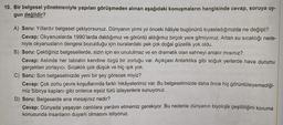 10. Bir belgesel yönetmeniyle yapılan görüşmeden alınan aşağıdaki konuşmaların hangisinde cevap, soruya uy-
gun değildir?
A) Soru: Yıllardır belgesel çekiyorsunuz. Dünyanın yirmi yıl önceki hâliyle bugününü kıyasladığınızda ne değişti?
Cevap: Okyanuslarda 1990'larda daldığımız ve görüntü aldığımız birçok yere gitmiyoruz. Artan su sıcaklığı nede-
niyle okyanusların dengesi bozulduğu için buralardaki pek çok doğal güzellik yok oldu.
B) Soru: Çektiğiniz belgesellerde, sizin için en unutulmaz ve en dramatik olan sahneyi anlatır mısınız?
Cevap: Aslında her tabiatın kendine özgü bir zorluğu var. Açıkçası Antarktika gibi soğuk yerlerde hava durumu
gerçekten zorlayıcı. Sıcaklık çok düşük ve hiç ışık yok.
C) Soru: Son belgeselinizde yeni bir şey görecek miyiz?
Cevap: Çok zorlu çevre koşullarında farklı hikâyelerimiz var. Bu belgeselimizde daha önce hiç görüntüleyemediği-
miz Sibirya kaplanı gibi onlarca eşsiz türü izleyenlere sunuyoruz.
D) Soru: Belgeselde ana mesajınız nedir?
Cevap: Dünyada yaşayan canlılara yardım etmemiz gerekiyor. Bu nedenle dünyanın biyolojik çeşitliliğini koruma
konusunda insanların duyarlı olmasını istiyoruz.