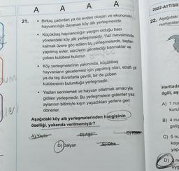 JUM
21.
A
●
●
●
A
A
A
Birkaç çadırdan ya da evden oluşan ve ekonomisi
hayvancılığa dayanan köy altı yerleşmesidir.
Küçükbaş hayvancılığın yaygın olduğu bazı
yörelerdeki köy altı yerleşmesidir. Yaz mevsiminde
kalmak üzere göç edilen bu yerleşmelerde, taştan
yapılmış evler, sürülerin gecelediği barınaklar ve
çoban kulübesi bulunur.
you
Köy yerleşmelerinin yakınında, küçükbaş
hayvanların gecelemesi için yapılmış olan, etrafı çit
ya da taş duvarlarla çevrili, bir de çoban
kulübesinin bulunduğu yerleşmedir.
5.08
Yazları serinlemek ve hayvan otlatmak amacıyla
gidilen yerleşmedir. Bu yerleşmelere gidenler yaz
aylarının bitimiyle kışın yaşadıkları yerlere geri
dönerler.
Aşağıdaki köy altı yerleşmelerinden hangisinin
özelliği, yukarıda verilmemiştir?
A) Yayla
D) Dalyan
B)Aği
EXOba
C) Kontr
2022-AYT/SB:
22. Aşağıdaki
numaralar
Haritada
ilgili, aş:
A) 1 nur
kurul
B) 4 nu
geliş
C) 5 nu
kayı
yap
D)
nu
uyg