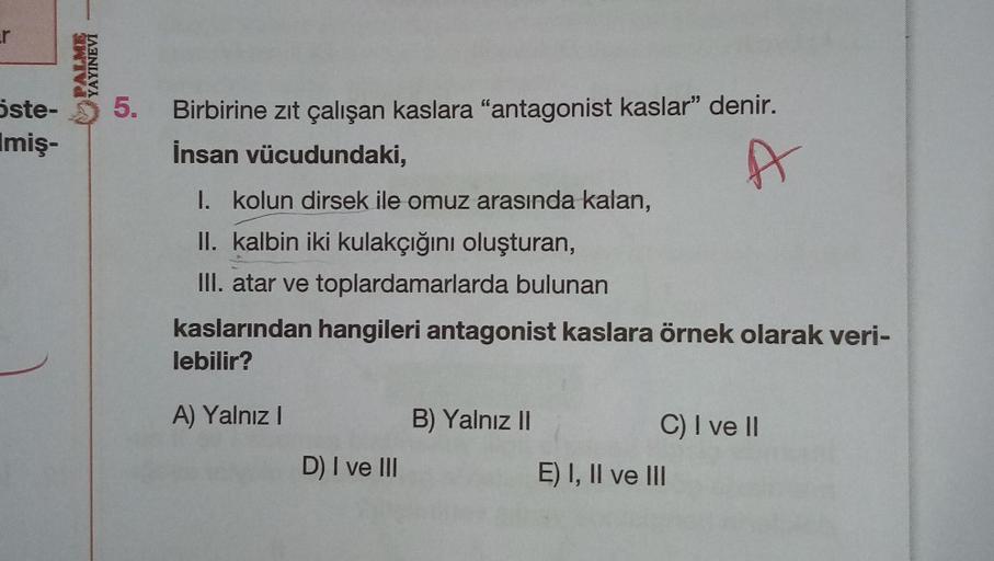 r
Öste-
Imiş-
PALME
YAYINEVİ
5. Birbirine zıt çalışan kaslara "antagonist kaslar" denir.
İnsan vücudundaki,
I. kolun dirsek ile omuz arasında kalan,
II. kalbin iki kulakçığını oluşturan,
III. atar ve toplardamarlarda bulunan
kaslarından hangileri antagonis