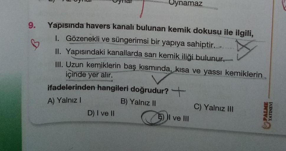 9.
♡
Oynamaz
Yapısında havers kanalı bulunan kemik dokusu ile ilgili,
I. Gözenekli ve süngerimsi bir yapıya sahiptir.....
II. Yapısındaki kanallarda sarı kemik iliği bulunur.
III. Uzun kemiklerin baş kısmında, kısa ve yassı kemiklerin
içinde yer alır.
ifad