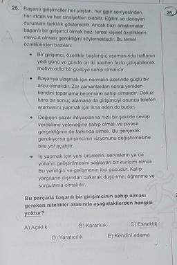 25. Başarılı girişimciler her yaştan, her gelir seviyesinden,
her ırktan ve her cinsiyetten olabilir. Eğitim ve deneyim
durumları farklılık gösterebilir. Ancak bazı araştırmalar,
başarılı bir girişimci olmak bazı temel kişisel özelliklerin
mevcut olması gerektiğini söylemektedir. Bu temel
özelliklerden bazıları:
Bir girişimci, özellikle başlangıç aşamasında haftanın
yedi günü ve günde on iki saatten fazla çalışabilecek
motive edici bir güdüye sahip olmalıdır.
Başarıya ulaşmak için normalin üzerinde güçlü bir
arzu olmalıdır. Zor zamanlardan sonra yeniden
kendini toparlama becerisine sahip olmalıdır. Dokuz
kere bir sonuç alamasa da girişimciyi onuncu telefon
aramasını yapmak için ikna eden de budur.
Değişen pazar ihtiyaçlarına hızlı bir şekilde cevap
verebilme yeteneğine sahip olmalı ve piyasa
gerçekliğinin de farkında olmalı. Bu gerçeklik,
gerekiyorsa girişimcinin vizyonunu değiştirmesine
bile yol açabilir.
Iş yapmak için yeni ürünlerin, servislerin ya da
yolların geliştirilmesini sağlayan bir kıvılcım olmalı.
Bu yeniliğin ve gelişmenin itici gücüdür. Kalıp
yargıların dışından bakarak düşünme, öğrenme ve
sorgulama olmalıdır.
Bu parçada başarılı bir girişimcinin sahip olması
gereken nitelikler arasında aşağıdakilerden hangisi
yoktur?
A) Açıklık
B) Kararlılık
D) Yaratıcılık
C) Esneklik
E) Kendini adama
26,