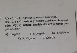 5.
A(a + 5, b-2)
B(a-3, b + 4)
göre, C(b, a)
gesindedir?
A) I. bölgede
noktası x ekseni üzerinde,
noktası y ekseni üzerinde olduğuna
noktası analitik düzlemin hangi böl-
B) II. bölgede C) III. bölgede
E) Orjinde
D) IV. bölgede