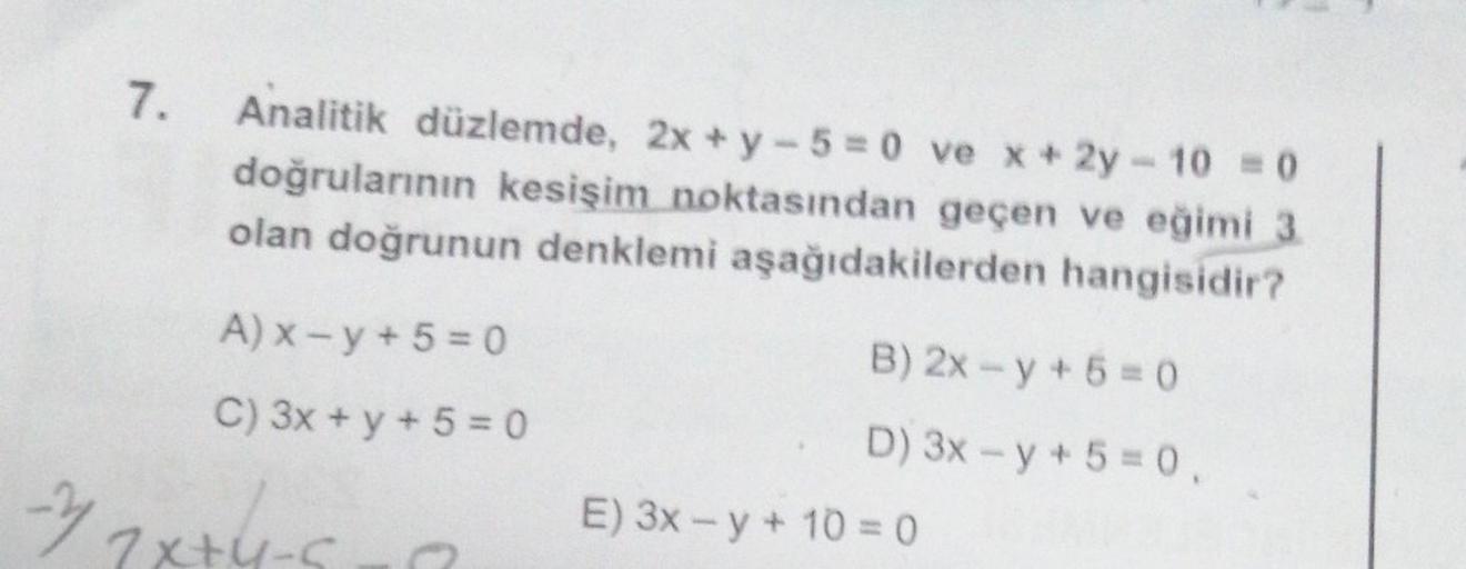 7.
Analitik düzlemde, 2x + y -5=0 ve x+2y-10 = 0
doğrularının kesişim noktasından geçen ve eğimi 3.
olan doğrunun denklemi aşağıdakilerden hangisidir?
A) x-y+5=0
C) 3x + y + 5 = 0
-2 2x+4-9
B) 2x -y + 5 =0
D) 3x-y + 5 = 0,
E) 3x-y + 10 = 0