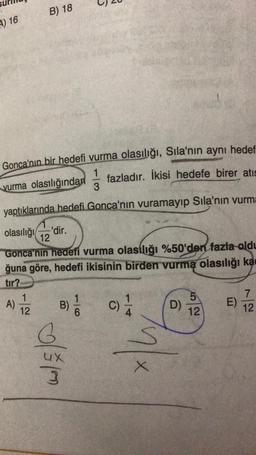 4) 16
B) 18
Gonca'nın bir hedefi vurma olasılığı, Sıla'nın aynı hedef
1 fazladır. İkisi hedefe birer atıs
vurma olasılığından
3
yaptıklarında hedefi Gonca'nın vuramayıp Sıla'nın vurma
olasılığı
Gonca'nın hedefi vurma olasılığı %50'den fazla oldu
ğuna göre, hedefi ikisinin birden vurma olasılığı ka
tır?
1
12
-'dir.
12
A) B) //
6
0/510
C)
S
X
D)
5
12
E)
7
12