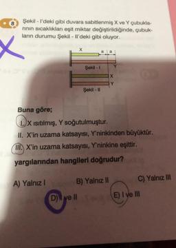 Şekil - I'deki gibi duvara sabitlenmiş X ve Y çubukla-
rının sıcaklıkları eşit miktar değiştirildiğinde, çubuk-
ların durumu Şekil - Il'deki gibi oluyor.
X
A) Yalnız I
X
Şekil - I
D) ve II
Şekil - II
a a
Buna göre;
IX Isıtılmış, Y soğutulmuştur.
II. X'in uzama katsayısı, Y'ninkinden büyüktür.
III. X'in uzama katsayısı, Y'ninkine eşittir.
yargılarından hangileri doğrudur?
B) Yalnız II
Y
X
C) Yalnız III
E) I ve III