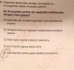 9. Hayvanlar âlemindeki canlılar; omurgalılar ve
omurgasızlar olarak iki grupta toplanır.
Bu iki gruptaki canlılar için aşağıdaki özelliklerden
hangisi ortak olamaz?
A) Çekirdek zanı ve zarli organelleri olan hücrelerden
oluşma
B) Oksijenli solunum yaparak metabolizma enerjisini
üretme
C) Hazır besin alarak (tüketici) beslenme
D) Çok hücreli yapıya sahip olma
E) Vacutlarında kemik yapılı iskelet bulundurma
NASH