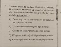 2.
Türkler arasında Budizm, Maniheizin, Taoizm,
Hristiyanlık, Musevilik ve islamiyet gibi çeşitli
dini inançların yayılması aşağıdakilerden han-
gisiyle açıklanamaz?
A) Farklı düşünce ve inançlara açık bir toplumsal
yapıya sahip olmaları
B) Türklerin kültürel etkileşime açık olmaları
C) Ülkede tek tanrı inancının egemen olması
D) Dünyanın farklı coğrafi bölgelerine göç etmeleri
E) Çevre toplumlarla kültürel etkileşim yaşamaları