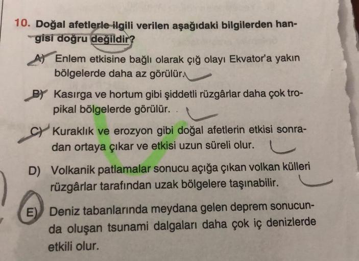 10. Doğal afetlerle ilgili verilen aşağıdaki bilgilerden han-
gisi doğru değildir?
Enlem etkisine bağlı olarak çığ olayı Ekvator'a yakın
bölgelerde daha az görülür
BY Kasırga ve hortum gibi şiddetli rüzgârlar daha çok tro-
pikal bölgelerde görülür.
Kuraklı