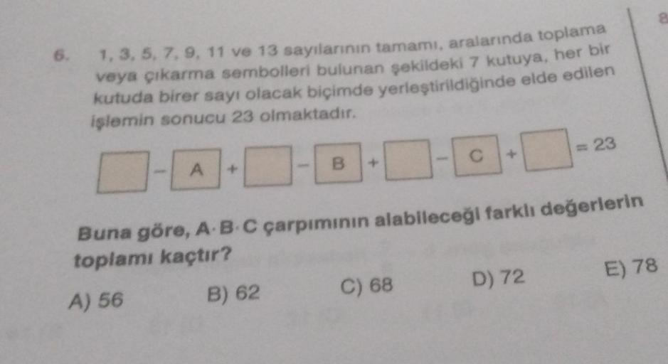 6.
1, 3, 5, 7, 9, 11 ve 13 sayılarının tamamı, aralarında toplama
veya çıkarma sembolleri bulunan şekildeki 7 kutuya, her bir
kutuda birer sayı olacak biçimde yerleştirildiğinde elde edilen
işlemin sonucu 23 olmaktadır.
A
B
C
C) 68
C
Buna göre, A B C çarpı