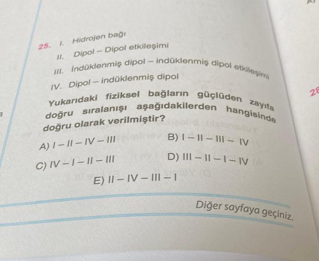 a
25.
I. Hidrojen bağı
11.
Dipol-Dipol etkileşimi
III. İndüklenmiş dipol - indüklenmiş dipol etkileşimi
IV. Dipol-indüklenmiş dipol
Yukarıdaki fiziksel bağların güçlüden zayıfa
doğru sıralanışı aşağıdakilerden
hangisinde
doğru olarak verilmiştir?
A) I-II-I