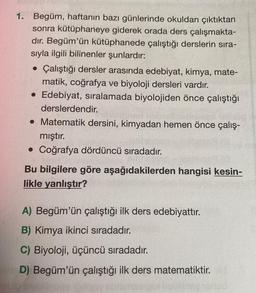 1. Begüm, haftanın bazı günlerinde okuldan çıktıktan
sonra kütüphaneye giderek orada ders çalışmakta-
dır. Begüm'ün kütüphanede çalıştığı derslerin sıra-
sıyla ilgili bilinenler şunlardır:
• Çalıştığı dersler arasında edebiyat, kimya, mate-
matik, coğrafya ve biyoloji dersleri vardır.
Edebiyat, sıralamada biyolojiden önce çalıştığı
derslerdendir.
• Matematik dersini, kimyadan hemen önce çalış-
mıştır.
• Coğrafya dördüncü sıradadır.
Bu bilgilere göre aşağıdakilerden hangisi kesin-
likle yanlıştır?
A) Begüm'ün çalıştığı ilk ders edebiyattır.
B) Kimya ikinci sıradadır.
C) Biyoloji, üçüncü sıradadır.
D) Begüm'ün çalıştığı ilk ders matematiktir.