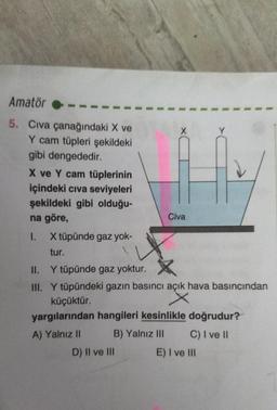 Amatör
5. Cıva çanağındaki X ve
Y cam tüpleri şekildeki
gibi dengededir.
X ve Y cam tüplerinin
içindeki civa seviyeleri
şekildeki gibi olduğu-
na göre,
I.
X tüpünde gaz yok-
tur.
Civa
II.
Y tüpünde gaz yoktur.
III. Y tüpündeki gazın basıncı açık hava basıncından
x
küçüktür.
yargılarından hangileri kesinlikle doğrudur?
A) Yalnız II
B) Yalnız III
C) I ve II
D) II ve III
E) I ve III